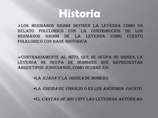 Historia
Los hermanos Grimm definen la leyenda como un
relato folclórico con la contribución de los
hermanos Grimm de la leyenda como cuento
folklórico con base histórica


Contrariamente al mito, que se ocupa de dioses, la
leyenda se ocupa de hombres que representan
arquetipos junguianos, como ocurre en:

      La Ilíada y la Odisea de Homero

      La Eneida de Virgilio o en los anónimos Fausto

      El Cantar de mio Cid y las leyendas artúricas
 