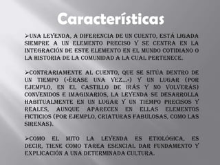 Características
Una leyenda, a diferencia de un cuento, está ligada
siempre a un elemento preciso y se centra en la
integración de este elemento en el mundo cotidiano o
la historia de la comunidad a la cual pertenece.

Contrariamente al cuento, que se sitúa dentro de
un tiempo («Érase una vez...») y un lugar (por
ejemplo, en el Castillo de irás y no volverás)
convenidos e imaginarios, la leyenda se desarrolla
habitualmente en un lugar y un tiempo precisos y
reales, aunque aparecen en ellas elementos
ficticios (por ejemplo, criaturas fabulosas, como las
sirenas).

Como el mito la leyenda es etiológica, es
decir, tiene como tarea esencial dar fundamento y
explicación a una determinada cultura.
 