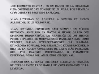 Su elemento central es un rasgo de la realidad
(una costumbre o el nombre de un lugar, por ejemplo)
cuyo origen se pretende explicar.

Las leyendas se agrupan a menudo en ciclos
alrededor de un personaje.

Las leyendas contienen casi siempre un núcleo
histórico, ampliado en mayor o menor grado con
episodios imaginativos. La aparición de los mismos
puede depender de motivaciones involuntarias, como
errores, malas interpretaciones (la llamada
etimología popular, por ejemplo) o exageraciones, o
bien de la acción consciente de una o más personas
que, por razones interesadas o puramente
estéticas, desarrollan el embrión original.

Cuando una leyenda presenta elementos tomados
de otras leyendas se habla de «contaminación de la
leyenda».
 