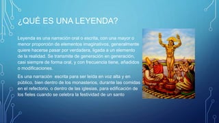 ¿QUÉ ES UNA LEYENDA?
Leyenda es una narración oral o escrita, con una mayor o
menor proporción de elementos imaginativos, generalmente
quiere hacerse pasar por verdadera, ligada a un elemento
de la realidad. Se transmite de generación en generación,
casi siempre de forma oral, y con frecuencia tiene, añadidos
o modificaciones.
Es una narración escrita para ser leída en voz alta y en
público, bien dentro de los monasterios, durante las comidas
en el refectorio, o dentro de las iglesias, para edificación de
los fieles cuando se celebra la festividad de un santo
 