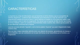 CARACTERÍSTICAS
La leyenda es un tipo de información que se transmite en forma directa y que es susceptible de
cambios alegóricos y podemos decir inicialmente que la leyenda es un tipo de narración que
originalmente pasaba de boca en boca y que la leyenda se basaba en circunstancias reales o que
se encontraban entre lo real y la imaginación. Se calculó que la leyenda de Billy the kid, fue iniciada
en forma hablada y pasó con cambios trascendentales hasta nuestros días; efecto que se puede ver
en las diferentes versiones de su historia.
Leyenda proviene del latín “leyenda” y es la misma palabra “leyenda” que pasó íntegramente hasta
nuestros días.
Pero es más o mejor entendible definirla como una relación de sucesos, generalmente de héroes o
personalidades, que van cambiando con el paso del tiempo al ser transmitidos por el hombre y su
imaginación.
 
