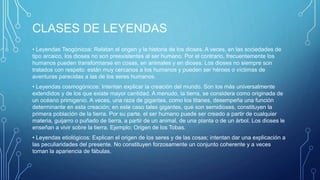 CLASES DE LEYENDAS
• Leyendas Teogónicos: Relatan el origen y la historia de los dioses. A veces, en las sociedades de
tipo arcaico, los dioses no son preexistentes al ser humano. Por el contrario, frecuentemente los
humanos pueden transformarse en cosas, en animales y en dioses. Los dioses no siempre son
tratados con respeto: están muy cercanos a los humanos y pueden ser héroes o víctimas de
aventuras parecidas a las de los seres humanos.
• Leyendas cosmogónicos: Intentan explicar la creación del mundo. Son los más universalmente
extendidos y de los que existe mayor cantidad. A menudo, la tierra, se considera como originada de
un océano primigenio. A veces, una raza de gigantes, como los titanes, desempeña una función
determinante en esta creación; en este caso tales gigantes, que son semidioses, constituyen la
primera población de la tierra. Por su parte, el ser humano puede ser creado a partir de cualquier
materia, guijarro o puñado de tierra, a partir de un animal, de una planta o de un árbol. Los dioses le
enseñan a vivir sobre la tierra. Ejemplo: Origen de los Tobas.
• Leyendas etiológicos: Explican el origen de los seres y de las cosas; intentan dar una explicación a
las peculiaridades del presente. No constituyen forzosamente un conjunto coherente y a veces
toman la apariencia de fábulas.
 