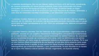 • • Leyendas escatológicos: Son los que intentan explicar el futuro, el fin del mundo; actualmente,
en nuestras sociedades aún tienen amplia audiencia. Estos mitos comprenden dos clases
principales: los del fin del mundo por el agua, o por el fuego. A menudo tienen un origen
astrológico. La inminencia del fin se anuncia por una mayor frecuencia de eclipses, terremotos, y
toda clase de catástrofes naturales inexplicables, y que aterrorizan a los humanos.
• • Leyendas morales: Aparecen en casi todas las sociedades: lucha del bien y del mal, ángeles y
demonio, etc. En definitiva, los inventos y las técnicas particularmente importantes para un grupo
social dado se hallan sacralizadas en un mito. Otros son antropogénicos, relativos a la aparición
del ser humano.
• • Leyendas histórico-culturales: Son las creencias de tipo social extendidas vulgarmente entre la
población, basadas en una subjetiva interpretación historiográfica; principalmente fundamentada
en un malentendido, o en una truncada o parcial transmisión de realidad histórica. Se caracteriza
por la imposibilidad de poder ser considerada como veraz, como se definiría para una estricta
leyenda histórica, con cierto rango de certidumbre todavía no demostrada en el tiempo. Por lo que
un mito histórico difiere principalmente de una leyenda, en que ésta última presenta cierto rango
de incertidumbre frente a aquella, la cual cuenta con claras pruebas fehacientes, testimoniales o
historiográficas que evidencia la falsedad, y que, posteriormente, ha sido difundida en la manera
de un típico mito histórico-cultural (también llamado vulgarmente, una leyenda urbana).
 
