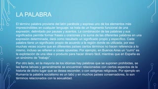 LA PALABRA
El término palabra proviene del latín parábola y expresa uno de los elementos más
imprescindibles en cualquier lenguaje; se trata de un fragmento funcional de una
expresión, delimitado por pausas y acentos. La combinación de las palabras y sus
significados permite formar frases u oraciones y la suma de las diferentes palabras en una
expresión determinada, dará como resultado un significado propio y específico. Cada
palabra tiene un significado propio de acuerdo a la región donde es utilizada, por eso
muchas veces ocurre que en diferentes países ciertos términos no hacen referencia a lo
mismo, incluso se refieren a cosas opuestas. Por ejemplo, en Buenos Aires un “curro” es
la explotación de una idea o producto para hacer dinero fácil, mientras que en España es
un sinónimo de “trabajo”.
Por otro lado, en la mayoría de los idiomas hay palabras que se suponen prohibidas, se
las llama tabúes y generalmente se encuentran relacionadas con ciertos aspectos de la
historia de dicho lugar que se desea esconder, o con estigmas religiosos. Por ejemplo en
Rumanía la palabra socialismo es un tabú y en muchos países conservadores, lo son
términos relacionados con la sexualidad.
 