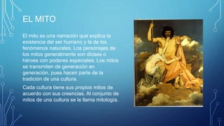 EL MITO
El mito es una narración que explica la
existencia del ser humano y la de los
fenómenos naturales. Los personajes de
los mitos generalmente son dioses o
héroes con poderes especiales. Los mitos
se transmiten de generación en
generación, pues hacen parte de la
tradición de una cultura.
Cada cultura tiene sus propios mitos de
acuerdo con sus creencias. Al conjunto de
mitos de una cultura se le llama mitología.
 