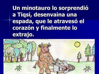 Un minotauro lo sorprendió a Tiqsi, desenvaina una espada, que le atravesó el corazón y finalmente lo extrajo. 