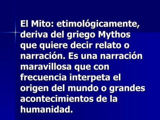 El Mito: etimológicamente, deriva del griego Mythos que quiere decir relato o narración. Es una narración maravillosa que con frecuencia interpeta el origen del mundo o grandes acontecimientos de la humanidad.   