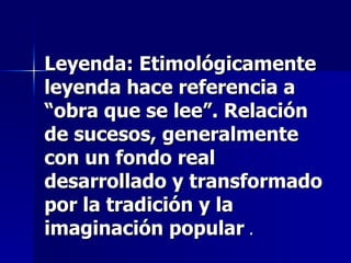 Leyenda: Etimológicamente leyenda hace referencia a “obra que se lee”. Relación de sucesos, generalmente con un fondo real desarrollado y transformado por la tradición y la imaginación popular  . 