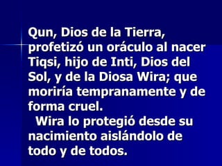 Qun, Dios de la Tierra, profetizó un oráculo al nacer Tiqsi, hijo de Inti, Dios del Sol, y de la Diosa Wira; que moriría tempranamente y de forma cruel.   Wira lo protegió desde su nacimiento aislándolo de todo y de todos. 