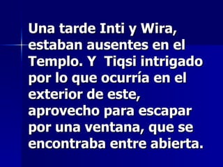 Una tarde Inti y Wira, estaban ausentes en el Templo. Y  Tiqsi intrigado por lo que ocurría en el exterior de este, aprovecho para escapar por una ventana, que se encontraba entre abierta. 