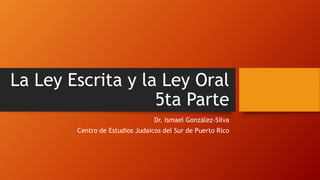 La Ley Escrita y la Ley Oral
5ta Parte
Dr. Ismael González-Silva
Centro de Estudios Judaicos del Sur de Puerto Rico
 