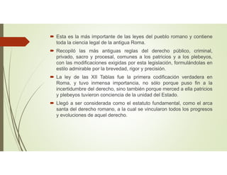  Esta es la más importante de las leyes del pueblo romano y contiene
toda la ciencia legal de la antigua Roma.
 Recopiló las más antiguas reglas del derecho público, criminal,
privado, sacro y procesal, comunes a los patricios y a los plebeyos,
con las modificaciones exigidas por esta legislación, formulándolas en
estilo admirable por la brevedad, rigor y precisión.
 La ley de las XII Tablas fue la primera codificación verdadera en
Roma, y tuvo inmensa importancia, no sólo porque puso fin a la
incertidumbre del derecho, sino también porque merced a ella patricios
y plebeyos tuvieron conciencia de la unidad del Estado.
 Llegó a ser considerada como el estatuto fundamental, como el arca
santa del derecho romano, a la cual se vincularon todos los progresos
y evoluciones de aquel derecho.
 
