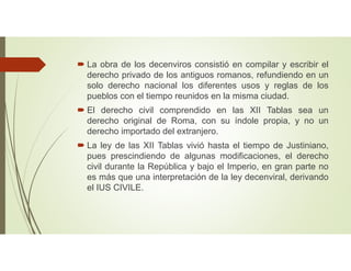  La obra de los decenviros consistió en compilar y escribir el
derecho privado de los antiguos romanos, refundiendo en un
solo derecho nacional los diferentes usos y reglas de los
pueblos con el tiempo reunidos en la misma ciudad.
 El derecho civil comprendido en las XII Tablas sea un
derecho original de Roma, con su índole propia, y no un
derecho importado del extranjero.
 La ley de las XII Tablas vivió hasta el tiempo de Justiniano,
pues prescindiendo de algunas modificaciones, el derecho
civil durante la República y bajo el Imperio, en gran parte no
es más que una interpretación de la ley decenviral, derivando
el IUS CIVILE.
 