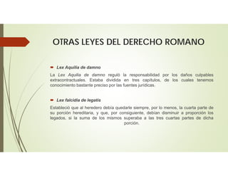 OTRAS LEYES DEL DERECHO ROMANO
 Lex Aquilia de damno
La Lex Aquilia de damno reguló la responsabilidad por los daños culpables
extracontractuales. Estaba dividida en tres capítulos, de los cuales tenemos
conocimiento bastante preciso por las fuentes jurídicas.
 Lex falcidia de legatis
Estableció que al heredero debía quedarle siempre, por lo menos, la cuarta parte de
su porción hereditaria, y que, por consiguiente, debían disminuir a proporción los
legados, si la suma de los mismos superaba a las tres cuartas partes de dicha
porción.
 