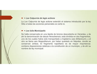  + Lex Calpurnia de legis actione
La Lex Calpurnia de legis actione extendió el sistema introducido por la ley
Silia a todas las acciones personales ex certa re.
 + Lex Iulia Municipalis
Se halla conservada en una lápida de bronce descubierta en Heraclea, y de
ahí la denominación de tabula Heracleensis; está dividida en dos fragmentos,
uno de los cuales había sido transportado a Inglaterra (aes Britanicum), y el
otro se llama aes Neapolitanum, por haber quedado en Nápoles, donde se
conservan ambos. El fragmento napolitano es de mayor importancia:
contiene disposiciones relativas a la constitución de un municipio, y de ahí su
nombre de ley municipal.
 