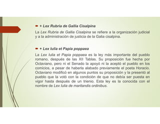  + Lex Rubria de Gallia Cisalpina
La Lex Rubria de Gallia Cisalpina se refiere a la organización judicial
y a la administración de justicia de la Galia cisalpina.
 + Lex Iulia et Papia poppaea
La Lex Iulia et Papia poppaea es la ley más importante del pueblo
romano, después de las XII Tablas. Su proposición fue hecha por
Octaviano, pero ni el Senado la apoyó ni la aceptó el pueblo en los
comicios, a pesar de haberla alabado previamente el poeta Horacio.
Octaviano modificó en algunos puntos su proposición y la presentó al
pueblo que la votó con la condición de que no debía ser puesta en
vigor hasta después de un trienio. Esta ley es la conocida con el
nombre de Lex Iulia de maritandis ordinibus.
 