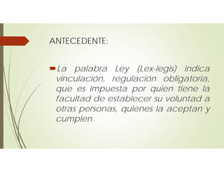 ANTECEDENTE:
La palabra Ley (Lex-legis) indica
vinculación, regulación obligatoria,
que es impuesta por quien tiene la
facultad de establecer su voluntad a
otras personas, quienes la aceptan y
cumplen.
 