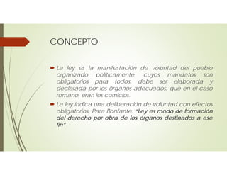 CONCEPTO
 La ley es la manifestación de voluntad del pueblo
organizado políticamente, cuyos mandatos son
obligatorios para todos, debe ser elaborada y
declarada por los órganos adecuados, que en el caso
romano, eran los comicios.
 La ley indica una deliberación de voluntad con efectos
obligatorios. Para Bonfante: “Ley es modo de formación
del derecho por obra de los órganos destinados a ese
fin”
 