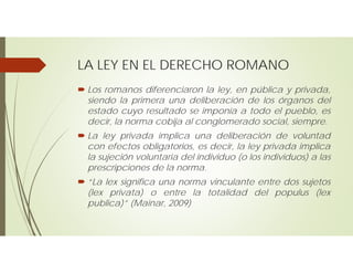 LA LEY EN EL DERECHO ROMANO
 Los romanos diferenciaron la ley, en pública y privada,
siendo la primera una deliberación de los órganos del
estado cuyo resultado se imponía a todo el pueblo, es
decir, la norma cobija al conglomerado social, siempre.
 La ley privada implica una deliberación de voluntad
con efectos obligatorios, es decir, la ley privada implica
la sujeción voluntaria del individuo (o los individuos) a las
prescripciones de la norma.
 “La lex significa una norma vinculante entre dos sujetos
(lex privata) o entre la totalidad del populus (lex
publica)” (Mainar, 2009)
 