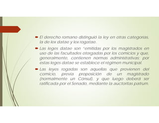  El derecho romano distinguió la ley en otras categorías,
la de lex datae y lex rogatae.
 Las leges datae son “emitidas por los magistrados en
uso de las facultades otorgadas por los comicios y que,
generalmente, contienen normas administrativas; por
estas leges datae se establece el régimen municipal.
 Las leyes rogadas son aquellas que provienen del
comicio, previa proposición de un magistrado
(normalmente un Cónsul), y que luego deberá ser
ratificada por el Senado, mediante la auctoritas patrum.
 