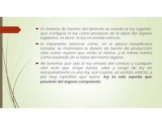  En materia de fuentes del derecho se estudia la ley rogatae,
que configura la ley como producto de la labor del órgano
legislativo, es decir, la ley en sentido estricto.
 Es importante observar como, en la época republicana
romana, se materializa la división de fuente de producción
vista como órgano que emite la norma, y la misma norma
como resultado de la labor del mismo órgano.
 Así tenemos que sólo la ley emana del comicio y cualquier
otro acto que tenga fuerza, valor y rango de ley no
necesariamente es una ley, por cuanto, en sentido estricto, y
por muy repetitivo que suene, ley es solo aquella que
proviene del órgano competente.
 