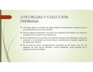 LEYES REGIAS Y COLECCIÓN
PAPIRIANA
 Las leges regiae un conjunto de reglas relativas principalmente al derecho sacro y
a las instituciónes de la vida patriarcal.
 De las antiguas costumbres y de estos ritos religiosos hizo Papirio una colección,
conocida con el nombre de ius Papirianum.
 El ius Papirianum fue conocido en los últimos tiempos de la República, sólo por la
reducción y el comentario de Granio Flacco, considerando el carácter sagrado de
las reglas que contiene.
 No se trata de leyes verdaderamente emanadas de los reyes, sino de una
colección de ritos sacros reducida a forma legislativa, quizá después de la
publicación de las XII Tablas.
 
