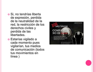  Si, no tendrías liberta
  de expresión, perdida
  de la neutralidad de la
  red, la restricción de los
  derechos civiles y
  perdida de las
  libertades.
 Estarías vigilado a
  cada momento pues
  vigilarían, tus medios
  de comunicación (todos
  tus movimientos en
  línea )
 