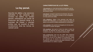La ley penal.
Describe los delitos y las sanciones
aplicables a las personas que
cometen los delitos. En sentido
general, entendemos por fuente de
producción del Derecho Penal a la
autoridad del Estado o voluntad
jurídica que, de acuerdo al orden
constitucional, dicta las normas de
carácter penal.
CARACTERÍSTICAS DE LA LEY PENAL
1-Es exclusiva: en virtud del principio de legalidad y de los
delitos y las personas, es la única fuente propia y verdadera
del Derecho Penal.
2-Es liberal: consagra la garantía de la libertad, sólo entra
en juego cuando una persona comete un acto consagrado
en la ley penal como delito
3-Es obligatoria: obliga a las personas que están en
territorio de la República y en ciertos casos la ley penal se
aplica a los autores de delitos perpetrados en el extranjero
4-Es ineludible: sólo puede ser derogada por otra ley penal.
Los jueces no pueden derogarla.
5-Es igualitaria: rige igual en todos los casos a todas las
personas, sin distinción de trato jurídico en credos, razas,
condición social, etc., de una persona determinada.
6-Es constitucional: para que sea válida debe adaptarse
plenamente, en el fondo y en la forma, a la Constitución
Nacional. Si una ley no se adapta a la Constitución, puede
ser atacada por el recurso de inconstitucionalidad. La
Constitución está por encima de las leyes ordinarias, y éstas
subordinadas en su validez a aquella.
 