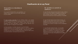 Clasificación de la Ley Penal
De acuerdo a su naturaleza se
clasifica en:
A) Ley penal fundamental o por excelencia , el
código Penal vigente es el de 1926 reformado
en junio de1964
B) Leyes penales especiales: las en sentido propio y en sentido
impropio. Las primeras son de carácter punitivo y han sido dictadas
con la finalidad de tipificar como delitos ciertos actos así como
establecer las penas aplicables a las personas que ejecuten esos
actos. Ejemplo: El Código de Justicia Militar
Las leyes penales en sentido impropio no se han dictada
fundamentalmente con la finalidad de tipificar un acto como delito y
establecer las sanciones penales aplicables a las personas que
cometen ese acto, pues su finalidad esencial es de otro orden como
es el administrativo, mercantil, fiscal entre otros.
De acuerdo a su sanción se
clasifica en:
A. Leyes Penales Absolutamente Determinadas, tipifican
ciertos actos como delitos y establecen las clases de
pena: Presidio, Prisión y Arresto. Y además fijan la
duración de la pena de manera absoluta e invariable.
B. Leyes Penales Relativamente Determinadas, son
aquellas que describen ciertos actos como delitos y
establecen la clase de pena pero en cuanto a la
duración de la cuantía no la fijan en forma inflexible o
invariable
C. Leyes Penales Indeterminadas , son aquellas
que únicamente describen ciertos actos como
delitos y no establecen ni la especie ni la cuantía,
dejando que sea el Juez quien aplique la pena,
violando así el principio de legalidad de los delitos
y las penas.
 