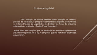 Principio de Legalidad
Este principio se conoce también como principio de reserva,
principio de positividad, y principio de concentración legalista. Comúnmente
se le llama Principio de Legalidad de los Delitos y las Penas Se encuentra
establecido en el Articulo. 1 Código Penal Venezolano.
“Nadie podrá ser castigado por un hecho que no estuviere expresamente
previsto como punible por la ley, ni con penas que ella no hubiere establecido
previamente".
 