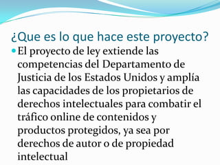 ¿Que es lo que hace este proyecto?
 El proyecto de ley extiende las
 competencias del Departamento de
 Justicia de los Estados Unidos y amplía
 las capacidades de los propietarios de
 derechos intelectuales para combatir el
 tráfico online de contenidos y
 productos protegidos, ya sea por
 derechos de autor o de propiedad
 intelectual
 