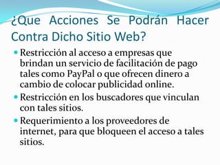 ¿Que Acciones Se Podrán Hacer
Contra Dicho Sitio Web?
 Restricción al acceso a empresas que
  brindan un servicio de facilitación de pago
  tales como PayPal o que ofrecen dinero a
  cambio de colocar publicidad online.
 Restricción en los buscadores que vinculan
  con tales sitios.
 Requerimiento a los proveedores de
  internet, para que bloqueen el acceso a tales
  sitios.
 