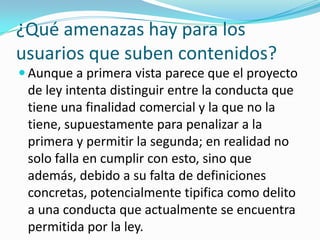 ¿Qué amenazas hay para los
usuarios que suben contenidos?
 Aunque a primera vista parece que el proyecto
 de ley intenta distinguir entre la conducta que
 tiene una finalidad comercial y la que no la
 tiene, supuestamente para penalizar a la
 primera y permitir la segunda; en realidad no
 solo falla en cumplir con esto, sino que
 además, debido a su falta de definiciones
 concretas, potencialmente tipifica como delito
 a una conducta que actualmente se encuentra
 permitida por la ley.
 