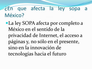 ¿En que afecta la ley sopa a
México?
La ley SOPA afecta por completo a
 México en el sentido de la
 privacidad de Internet, el acceso a
 páginas y, no sólo en el presente,
 sino en la innovación de
 tecnologías hacia el futuro
 