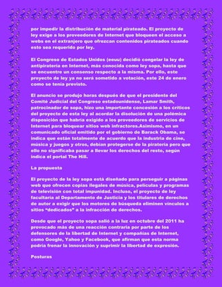 por impedir la distribución de material pirateado. El proyecto de
ley exige a los proveedores de Internet que bloqueen el acceso a
webs en el extranjero que ofrezcan contenidos pirateados cuando
esto sea requerido por ley.

El Congreso de Estados Unidos (eeuu) decidió congelar la ley de
antipiratería en Internet, más conocida como ley sopa, hasta que
se encuentre un consenso respecto a la misma. Por ello, este
proyecto de ley ya no será sometido a votación, este 24 de enero
como se tenía previsto.

El anuncio se produjo horas después de que el presidente del
Comité Judicial del Congreso estadounidense, Lamar Smith,
patrocinador de sopa, hizo una importante concesión a los críticos
del proyecto de esta ley al acordar la disolución de una polémica
disposición que habría exigido a los proveedores de servicios de
Internet para bloquear sitios web infractores.Asimismo, en un
comunicado oficial emitido por el gobierno de Barack Obama, se
indica que están totalmente de acuerdo que la industria de cine,
música y juegos y otros, debían protegerse de la piratería pero que
ello no significaba pasar a llevar los derechos del resto, según
indica el portal The Hill.

La propuesta

El proyecto de la ley sopa está diseñado para perseguir a páginas
web que ofrecen copias ilegales de música, películas y programas
de televisión con total impunidad. Incluso, el proyecto de ley
facultaría al Departamento de Justicia y los titulares de derechos
de autor a exigir que los motores de búsqueda eliminen vínculos a
sitios “dedicados” a la infracción de derechos.

Desde que el proyecto sopa salió a la luz en octubre del 2011 ha
provocado más de una reacción contraria por parte de los
defensores de la libertad de Internet y compañías de Internet,
como Google, Yahoo y Facebook, que afirman que esta norma
podría frenar la innovación y suprimir la libertad de expresión.

Posturas
 
