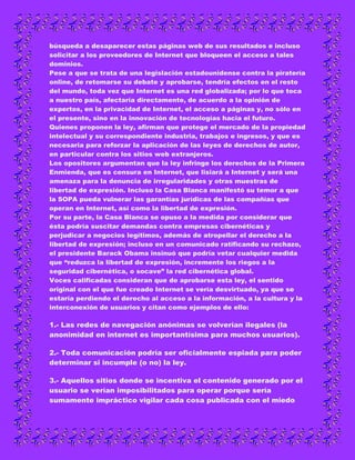 búsqueda a desaparecer estas páginas web de sus resultados e incluso
solicitar a los proveedores de Internet que bloqueen el acceso a tales
dominios.
Pese a que se trata de una legislación estadounidense contra la piratería
online, de retomarse su debate y aprobarse, tendría efectos en el resto
del mundo, toda vez que Internet es una red globalizada; por lo que toca
a nuestro país, afectaría directamente, de acuerdo a la opinión de
expertos, en la privacidad de Internet, el acceso a páginas y, no sólo en
el presente, sino en la innovación de tecnologías hacia el futuro.
Quienes proponen la ley, afirman que protege el mercado de la propiedad
intelectual y su correspondiente industria, trabajos e ingresos, y que es
necesaria para reforzar la aplicación de las leyes de derechos de autor,
en particular contra los sitios web extranjeros.
Los opositores argumentan que la ley infringe los derechos de la Primera
Enmienda, que es censura en Internet, que lisiará a Internet y será una
amenaza para la denuncia de irregularidades y otras muestras de
libertad de expresión. Incluso la Casa Blanca manifestó su temor a que
la SOPA pueda vulnerar las garantías jurídicas de las compañías que
operan en Internet, así como la libertad de expresión.
Por su parte, la Casa Blanca se opuso a la medida por considerar que
ésta podría suscitar demandas contra empresas cibernéticas y
perjudicar a negocios legítimos, además de atropellar el derecho a la
libertad de expresión; incluso en un comunicado ratificando su rechazo,
el presidente Barack Obama insinuó que podría vetar cualquier medida
que “reduzca la libertad de expresión, incremente los riegos a la
seguridad cibernética, o socave” la red cibernética global.
Voces calificadas consideran que de aprobarse esta ley, el sentido
original con el que fue creado Internet se vería desvirtuado, ya que se
estaría perdiendo el derecho al acceso a la información, a la cultura y la
interconexión de usuarios y citan como ejemplos de ello:

1.- Las redes de navegación anónimas se volverían ilegales (la
anonimidad en internet es importantísima para muchos usuarios).

2.- Toda comunicación podría ser oficialmente espiada para poder
determinar si incumple (o no) la ley.

3.- Aquellos sitios donde se incentiva el contenido generado por el
usuario se verían imposibilitados para operar porque sería
sumamente impráctico vigilar cada cosa publicada con el miedo
 