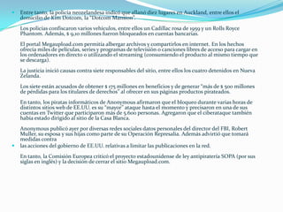    Entre tanto, la policía neozelandesa indicó que allanó diez lugares en Auckland, entre ellos el
    domicilio de Kim Dotcom, la “Dotcom Mansion”.
    Los policías confiscaron varios vehículos, entre ellos un Cadillac rosa de 1959 y un Rolls Royce
    Phantom. Además, $ 9,10 millones fueron bloqueados en cuentas bancarias.
    El portal Megaupload.com permitía albergar archivos y compartirlos en internet. En los hechos
    ofrecía miles de películas, series y programas de televisión o canciones libres de acceso para cargar en
    los ordenadores en directo o utilizando el streaming (consumiendo el producto al mismo tiempo que
    se descarga).
    La justicia inició causas contra siete responsables del sitio, entre ellos los cuatro detenidos en Nueva
    Zelanda.
    Los siete están acusados de obtener $ 175 millones en beneficios y de generar “más de $ 500 millones
    de pérdidas para los titulares de derechos” al ofrecer en sus páginas productos pirateados.
    En tanto, los piratas informáticos de Anonymous afirmaron que el bloqueo durante varias horas de
    distintos sitios web de EE.UU. es su “mayor” ataque hasta el momento y precisaron en una de sus
    cuentas en Twitter que participaron más de 5.600 personas. Agregaron que el ciberataque también
    había estado dirigido al sitio de la Casa Blanca.
    Anonymous publicó ayer por diversas redes sociales datos personales del director del FBI, Robert
    Muller, su esposa y sus hijas como parte de su Operación Represalia. Además advirtió que tomará
    medidas contra
   las acciones del gobierno de EE.UU. relativas a limitar las publicaciones en la red.
    En tanto, la Comisión Europea criticó el proyecto estadounidense de ley antipiratería SOPA (por sus
    siglas en inglés) y la decisión de cerrar el sitio Megaupload.com.
 