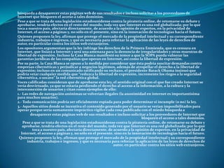 búsqueda a desaparecer estas páginas web de sus resultados e incluso solicitar a los proveedores de
Internet que bloqueen el acceso a tales dominios.
Pese a que se trata de una legislación estadounidense contra la piratería online, de retomarse su debate y
aprobarse, tendría efectos en el resto del mundo, toda vez que Internet es una red globalizada; por lo que
toca a nuestro país, afectaría directamente, de acuerdo a la opinión de expertos, en la privacidad de
Internet, el acceso a páginas y, no sólo en el presente, sino en la innovación de tecnologías hacia el futuro.
Quienes proponen la ley, afirman que protege el mercado de la propiedad intelectual y su correspondiente
industria, trabajos e ingresos, y que es necesaria para reforzar la aplicación de las leyes de derechos de
autor, en particular contra los sitios web extranjeros.
Los opositores argumentan que la ley infringe los derechos de la Primera Enmienda, que es censura en
Internet, que lisiará a Internet y será una amenaza para la denuncia de irregularidades y otras muestras de
libertad de expresión. Incluso la Casa Blanca manifestó su temor a que la SOPA pueda vulnerar las
garantías jurídicas de las compañías que operan en Internet, así como la libertad de expresión.
Por su parte, la Casa Blanca se opuso a la medida por considerar que ésta podría suscitar demandas contra
empresas cibernéticas y perjudicar a negocios legítimos, además de atropellar el derecho a la libertad de
expresión; incluso en un comunicado ratificando su rechazo, el presidente Barack Obama insinuó que
podría vetar cualquier medida que “reduzca la libertad de expresión, incremente los riegos a la seguridad
cibernética, o socave” la red cibernética global.
Voces calificadas consideran que de aprobarse esta ley, el sentido original con el que fue creado Internet se
vería desvirtuado, ya que se estaría perdiendo el derecho al acceso a la información, a la cultura y la
interconexión de usuarios y citan como ejemplos de ello:
1.- Las redes de navegación anónimas se volverían ilegales (la anonimidad en internet es importantísima
para muchos usuarios).
2.- Toda comunicación podría ser oficialmente espiada para poder determinar si incumple (o no) la ley.
3.- Aquellos sitios donde se incentiva el contenido generado por el usuario se verían imposibilitados para
operar porque sería sumamente impráctico vigilar cada cosa publicada con el miedo búsqueda a
         desaparecer estas páginas web de sus resultados e incluso solicitar a los proveedores de Internet que
                                                                            bloqueen el acceso a tales dominios.
    Pese a que se trata de una legislación estadounidense contra la piratería online, de retomarse su debate y
    aprobarse, tendría efectos en el resto del mundo, toda vez que Internet es una red globalizada; por lo que
          toca a nuestro país, afectaría directamente, de acuerdo a la opinión de expertos, en la privacidad de
   Internet, el acceso a páginas y, no sólo en el presente, sino en la innovación de tecnologías hacia el futuro.
 Quienes proponen la ley, afirman que protege el mercado de la propiedad intelectual y su correspondiente
       industria, trabajos e ingresos, y que es necesaria para reforzar la aplicación de las leyes de derechos de
                                                           autor, en particular contra los sitios web extranjeros.
 