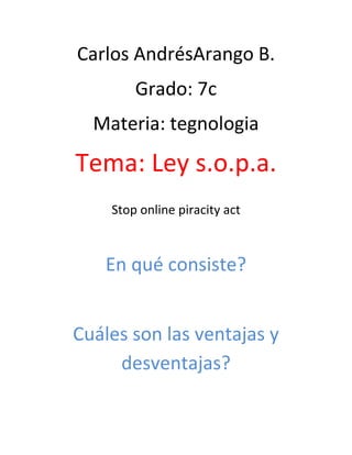 Carlos AndrésArango B.
Grado: 7c
Materia: tegnologia
Tema: Ley s.o.p.a.
Stop online piracity act
En qué consiste?
Cuáles son las ventajas y
desventajas?
 