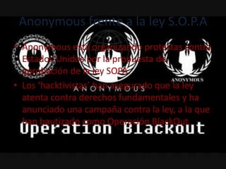 Anonymous frente a la ley S.O.P.A
• Anonymous está organizando protestas contra
  Estados Unidos por la propuesta de
  aprobación de la ley SOPA.
• Los ‘hacktivistas’ han asegurado que la ley
  atenta contra derechos fundamentales y ha
  anunciado una campaña contra la ley, a la que
  han bautizado como Operación BlackOut.
 