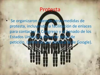 Protesta
• Se organizaron además otras medidas de
  protesta, incluyendo la facilitación de enlaces
  para contactar al Congreso y al Senado de los
  Estados Unidos, la firma de Actas de
  petición, (entre las que destaca la de Google).
 