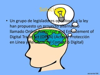 Solución
• Un grupo de legisladores opositores a la ley
  han propuesto un proyecto alternativo
  llamado Online Protection and Enforcement of
  Digital Trade Act (OPEN) (Acta de Protección
  en Línea y Refuerzo del Comercio Digital)
 