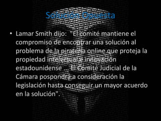 Solución Opuesta
• Lamar Smith dijo: "El comité mantiene el
  compromiso de encontrar una solución al
  problema de la piratería online que proteja la
  propiedad intelectual e innovación
  estadounidense ... El Comité Judicial de la
  Cámara pospondrá a consideración la
  legislación hasta conseguir un mayor acuerdo
  en la solución".
 