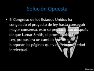 Solución Opuesta
• El Congreso de los Estados Unidos ha
  congelado el proyecto de ley hasta conseguir
  mayor consenso, esto se produce aún después
  de que Lamar Smith, el promotor de la
  Ley, propusiera un cambio que impida
  bloquear las páginas que violen la propiedad
  intelectual.
 