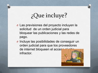 ¿Que incluye?
O Las previsiones del proyecto incluyen la
  solicitud de un orden judicial para
  bloquear las publicaciones y las redes de
  pago.
O Incluye las posibilidades de conseguir un
  orden judicial para que los proveedores
  de internet bloqueen el acceso al sitio
  infractor.
 