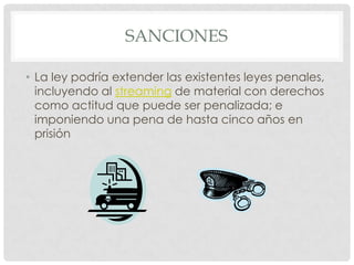 SANCIONES

• La ley podría extender las existentes leyes penales,
  incluyendo al streaming de material con derechos
  como actitud que puede ser penalizada; e
  imponiendo una pena de hasta cinco años en
  prisión
 