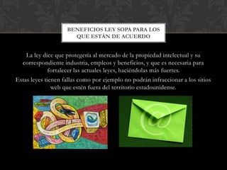 BENEFICIOS LEY SOPA PARA LOS
                      QUE ESTÁN DE ACUERDO


    La ley dice que protegería al mercado de la propiedad intelectual y su
  correspondiente industria, empleos y beneficios, y que es necesaria para
              fortalecer las actuales leyes, haciéndolas más fuertes.
Estas leyes tienen fallas como por ejemplo no podrán infraccionar a los sitios
               web que estén fuera del territorio estadounidense.
 