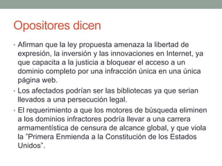 Opositores dicen
• Afirman que la ley propuesta amenaza la libertad de
  expresión, la inversión y las innovaciones en Internet, ya
  que capacita a la justicia a bloquear el acceso a un
  dominio completo por una infracción única en una única
  página web.
• Los afectados podrían ser las bibliotecas ya que serian
  llevados a una persecución legal.
• El requerimiento a que los motores de búsqueda eliminen
  a los dominios infractores podría llevar a una carrera
  armamentística de censura de alcance global, y que viola
  la ”Primera Enmienda a la Constitución de los Estados
  Unidos”.
 