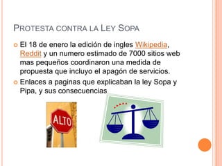 PROTESTA CONTRA LA LEY SOPA
 El 18 de enero la edición de ingles Wikipedia,
  Reddit y un numero estimado de 7000 sitios web
  mas pequeños coordinaron una medida de
  propuesta que incluyo el apagón de servicios.
 Enlaces a paginas que explicaban la ley Sopa y
  Pipa, y sus consecuencias
 