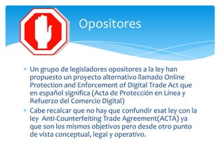 Opositores


Un grupo de legisladores opositores a la ley han
propuesto un proyecto alternativo llamado Online
Protection and Enforcement of Digital Trade Act que
en español significa (Acta de Protección en Línea y
Refuerzo del Comercio Digital)
Cabe recalcar que no hay que confundir esat ley con la
ley Anti-Counterfeiting Trade Agreement(ACTA) ya
que son los mismos objetivos pero desde otro punto
de vista conceptual, legal y operativo.
 